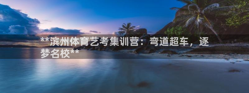 尊龙官网手机版下载：**滨州体育艺考集训营：弯道超车