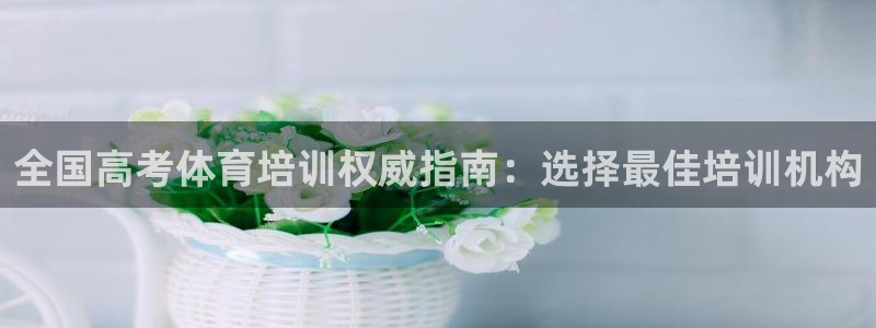 尊龙凯时注册：全国高考体育培训权威指南：选择最佳培训
